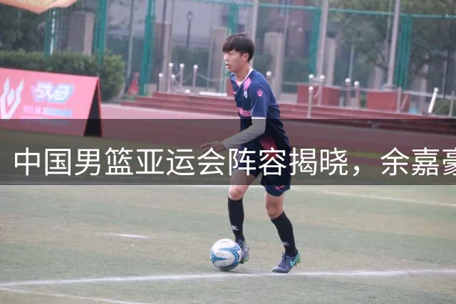 中国男篮亚运会阵容揭晓，余嘉豪顶替杨瀚森入选